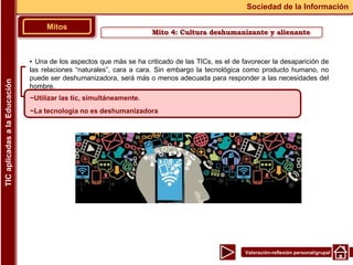 Valoración-reflexión personal/grupal
▪ Una de los aspectos que más se ha criticado de las TICs, es el de favorecer la desaparición de
las relaciones “naturales”, cara a cara. Sin embargo la tecnológica como producto humano, no
puede ser deshumanizadora, será más o menos adecuada para responder a las necesidades del
hombre.
Mitos
Sociedad de la Información
TIC
aplicadas
a
la
Educación
~Utilizar las tic, simultáneamente.
~La tecnologia no es deshumanizadora
Mito 4: Cultura deshumanizante y alienante
 