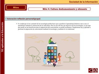 • Es verdad que el uso constante de las tecnologías podría hacer que se perdiese el aprendizaje dinámico cara a cara, el
aprendizaje mediante la interacción de los individuos. Pero no por ello hay que dejar de usar las tecnologías, ya que algo
que puede ser tan beneficioso para la adquisición del conocimiento, no puede arrebatarse. Simplemente hay q aprender a
gestionar la adquisición de conocimiento mediante la tecnología y mediante la vía tradicional.
▪ Valoración-reflexión personal/grupal:
Mitos
Sociedad de la Información
TIC
aplicadas
a
la
Educación
Mito 4: Cultura deshumanizante y alienante
 