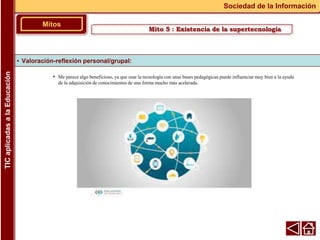 • Me parece algo beneficioso, ya que usar la tecnología con unas bases pedagógicas puede influenciar muy bien a la ayuda
de la adquisición de conocimientos de una forma mucho más acelerada.
▪ Valoración-reflexión personal/grupal:
Mitos
Sociedad de la Información
TIC
aplicadas
a
la
Educación
Mito 5 : Existencia de la supertecnología
 