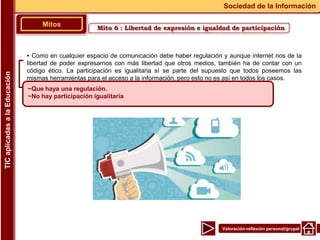 Valoración-reflexión personal/grupal
▪ Como en cualquier espacio de comunicación debe haber regulación y aunque internet nos de la
libertad de poder expresarnos con más libertad que otros medios, también ha de contar con un
código ético. La participación es igualitaria sí se parte del supuesto que todos poseemos las
mismas herramientas para el acceso a la información, pero esto no es así en todos los casos.
Mitos
Sociedad de la Información
TIC
aplicadas
a
la
Educación
~Que haya una regulación.
~No hay participación igualitaria
Mito 6 : Libertad de expresión e igualdad de participación
 
