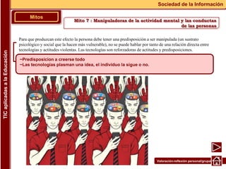 Valoración-reflexión personal/grupal
Para que produzcan este efecto la persona debe tener una predisposición a ser manipulada (un sustrato
psicológico y social que la hacen más vulnerable), no se puede hablar por tanto de una relación directa entre
tecnologías y actitudes violentas. Las tecnologías son reforzadoras de actitudes y predisposiciones.
▪
Mitos
Sociedad de la Información
TIC
aplicadas
a
la
Educación
~Predisposicion a creerse todo
~Las tecnologías plasman una idea, el individuo la sigue o no.
Mito 7 : Manipuladoras de la actividad mental y las conductas
de las personas
 