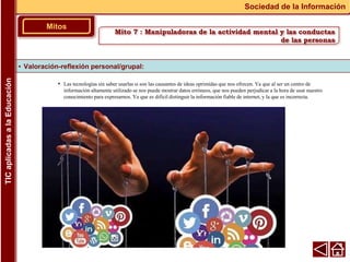 • Las tecnologías sin saber usarlas si son las causantes de ideas oprimidas que nos ofrecen. Ya que al ser un centro de
información altamente utilizado se nos puede mostrar datos erróneos, que nos pueden perjudicar a la hora de usar nuestro
conocimiento para expresarnos. Ya que es difícil distinguir la información fiable de internet, y la que es incorrecta.
▪ Valoración-reflexión personal/grupal:
Mitos
Sociedad de la Información
TIC
aplicadas
a
la
Educación
Mito 7 : Manipuladoras de la actividad mental y las conductas
de las personas
 