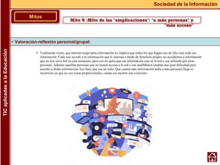 • Totalmente cierto, que internet tenga tanta información no implica que todos los que hagan uso de ella vean toda esa
información. Cada uno accede a la información que le interesa a modo de beneficio propio, no accedemos a información
que no nos sirva útil en este momento, pero eso no quita que esa información este en la red y sea utilizada por otras
personas. Además aquellas personas que no tienen acceso a la red o son analfabetos tendrán una gran dificultad para
acceder a dicha información. Eso hace que sea un mito. Que cuanta más información halla a más personas llega es
incorrecto ya que no son cosas proporcionales, varían sin mostrar una conexión.
▪ Valoración-reflexión personal/grupal:
Mitos
Sociedad de la Información
TIC
aplicadas
a
la
Educación
Mito 8 :Mito de las "amplicaciones": "a más personas" y
"más acceso"
 