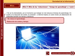 Valoración-reflexión personal/grupal
▪ No se ha demostrado, por el momento que trabajar en red reduzca el tiempo de aprendizaje. En
cuanto a la reducción de costos, la conexión a internet implica un costo inicial y la elaboración de
materiales también (en tiempo y esfuerzo).
Mitos
Sociedad de la Información
TIC
aplicadas
a
la
Educación
~ No reduce el aprendizaje.
~Reducción de costos y tiempo.
Mito 9 :Mito de las "reducciones": "tiempo de aprendizaje" y "costo"
 