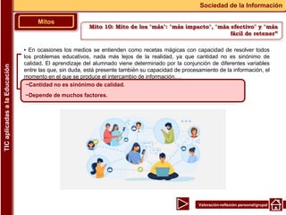 Valoración-reflexión personal/grupal
▪ En ocasiones los medios se entienden como recetas mágicas con capacidad de resolver todos
los problemas educativos, nada más lejos de la realidad, ya que cantidad no es sinónimo de
calidad. El aprendizaje del alumnado viene determinado por la conjunción de diferentes variables
entre las que, sin duda, está presente también su capacidad de procesamiento de la información, el
momento en el que se produce el intercambio de información,…
Mitos
Sociedad de la Información
TIC
aplicadas
a
la
Educación
~Cantidad no es sinónimo de calidad.
~Depende de muchos factores.
Mito 10: Mito de los "más": "más impacto", "más efectivo" y "más
fácil de retener”
 
