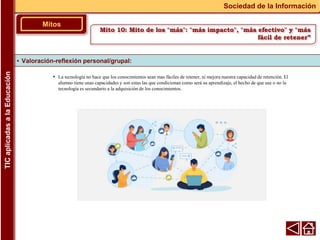 • La tecnología no hace que los conocimientos sean mas fáciles de retener, ni mejora nuestra capacidad de retención. El
alumno tiene unas capacidades y son estas las que condicionan como será su aprendizaje, el hecho de que use o no la
tecnología es secundario a la adquisición de los conocimientos.
▪ Valoración-reflexión personal/grupal:
Mitos
Sociedad de la Información
TIC
aplicadas
a
la
Educación
Mito 10: Mito de los "más": "más impacto", "más efectivo" y "más
fácil de retener”
 
