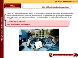 Valoración-reflexión personal/grupal
Aunque las TICs ofrecen un amplio abanico de recursos para la interacción en ocasiones esta interactividad se
ve reducida al movimiento de pulsar con el dedo alguno de los botones del ratón del ordenador.Los alumnos
suelen hacer un uso pasivo de las herramientas, o se sienten perdidos en esta interfaz y no hacen uso de sus
posibilidades interactivas.
▪
Mitos
Sociedad de la Información
TIC
aplicadas
a
la
Educación
~ La interacción reducida.
~Uso pasivo de las herramientas
Mito 13:Posibilidades interactivas
 