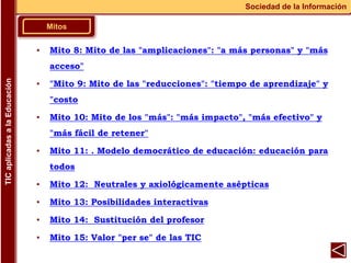 Mitos
Sociedad de la Información
TIC
aplicadas
a
la
Educación
▪ Mito 8: Mito de las "amplicaciones": "a más personas" y "más
acceso"
▪ "Mito 9: Mito de las "reducciones": "tiempo de aprendizaje" y
"costo
▪ Mito 10: Mito de los "más": "más impacto", "más efectivo" y
"más fácil de retener"
▪ Mito 11: . Modelo democrático de educación: educación para
todos
▪ Mito 12: Neutrales y axiológicamente asépticas
▪ Mito 13: Posibilidades interactivas
▪ Mito 14: Sustitución del profesor
▪ Mito 15: Valor "per se" de las TIC
 