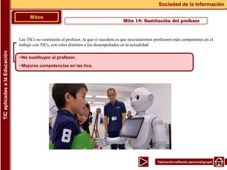 Valoración-reflexión personal/grupal
Las TICs no sustituirán al profesor, lo que sí sucederá es que necesitaremos profesores más competentes en el
trabajo con TICs, con roles distintos a los desempeñados en la actualidad.
Mitos
Sociedad de la Información
TIC
aplicadas
a
la
Educación
~No sustituyen al profesor.
~Mejores competencias en las tics.
Mito 14: Sustitución del profesor
 