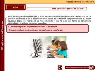 Valoración-reflexión personal/grupal
▪ Las tecnologías no suponen por sí solas la transformación que permitirá la calidad total de los
procesos educativos. Será el docente el que a través de su reflexión comprometida con su acción
educativa decida que tecnología es más adecuada y cual no y de qué forma es conveniente
integrarla con el resto de elementos curriculares
Mitos
Sociedad de la Información
TIC
aplicadas
a
la
Educación
~ Las tecnologías no mejorar la calidad de la educación.
~Uso adecuado de las tecnologías para reforzar la enseñanza.
Mito 15: Valor "per se" de las TIC
 