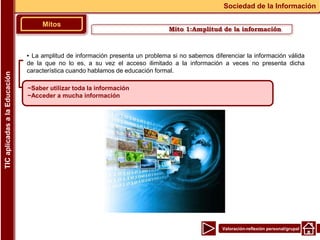 Valoración-reflexión personal/grupal
▪ La amplitud de información presenta un problema si no sabemos diferenciar la información válida
de la que no lo es, a su vez el acceso ilimitado a la información a veces no presenta dicha
característica cuando hablamos de educación formal.
Mito 1:Amplitud de la información
Mitos
Sociedad de la Información
TIC
aplicadas
a
la
Educación
~Saber utilizar toda la información
~Acceder a mucha información
 