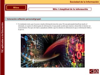 • Es totalmente cierto, que el acceso a mucha información tiene dos caras. Por una parte puede beneficiar mucho al
alumnado, en cuanta a la abierta gama de información a la que puede acceder para mejorar y desarrollar al máximo sus
conocimientos. Pero por otro lado es perjudicial, debido a que los alumnos no diferencien lo que es información fiable y
la que no.
▪ Valoración-reflexión personal/grupal:
Mitos
Sociedad de la Información
TIC
aplicadas
a
la
Educación
Mito 1:Amplitud de la información
 