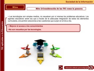 Valoración-reflexión personal/grupal
▪ Las tecnologías son simples medios, no resuelven por sí mismas los problemas educativos. Los
agentes educativos serán los que a través de la adecuada integración de todos los elementos
curriculares, encuentren soluciones a las cuestiones que surjan en el día a día.
Mitos
Sociedad de la Información
TIC
aplicadas
a
la
Educación
~ Mejorar el acceso a los conocimientos
~No son resueltos por las tecnologías.
Mito 2:Consideración de las TIC como la panacea
 