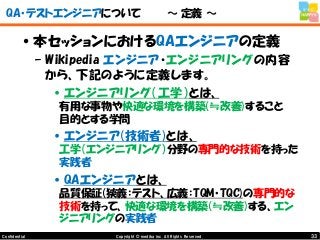 33Copyright © mediba inc. All Rights Reserved.Confidential
QA・テストエンジニアについて ～ 定義 ～
•本セッションにおけるQAエンジニアの定義
– Wikipedia エンジニア・エンジニアリングの内容
から、下記のように定義します。
•エンジニアリング（工学）とは、
有用な事物や快適な環境を構築(≒改善)すること
目的とする学問
•エンジニア(技術者)とは、
工学（エンジニアリング）分野の専門的な技術を持った
実践者
•QAエンジニアとは、
品質保証(狭義：テスト、広義：TQM・TQC)の専門的な
技術を持って、快適な環境を構築(≒改善)する、エン
ジニアリングの実践者
 