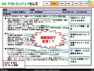 42Copyright © mediba inc. All Rights Reserved.Confidential
QA・テストエンジニアとして JPD @Net SDNA NHNJ DeNA メルカリ
業務 所属 期間
ISPサービス全般の品質向上 QA（品質保証） 2003年05月 ～ 2005年09月
作業内容
○ISPとしての付加サービス、各種コンテンツの品質向上業務 について以下の作業を実施
■ プロジェクトマネージメント
・企画・開発部署から、サービス内容、技術的、ユーザビリティー等の各種検討・相談
・各部署との各種リソース調整（時間、機材（含むPC、サーバ）、人）
・プロジェクト全体の工数・進捗管理
・各種マイルストーンに基づいた、プロジェクト管理サポート
・検証項目、検証環境イメージ図等をもとに、各部署のイメージ合わせを実施 （UML図 等を使用）
・検証結果をもとに、途中経過・出荷等の各種判定会を実施
■ QA リード
・QA部署 各種管理業務
・検証工数の見積もり、スケジュール作成
・検証方針・項目の策定 （企画、開発、カスタマーサポート等各部署とともに実施）
・検証手順の作成 （テスター向け手順を作成）
・テスターへの 検証指揮、デイリーレポートをとりまとめて、開発部へレポート
・検証結果、障害管理シートをもとに、運用部署へ ナレッジトランスファーを実施
■ 社内横断的プロジェクト
・シックスシグマ関連プロジェクトに従事 （コンサルティング会社と共に全体の統括を実施）
・シックスシグマ関連プロジェクトのプロセス化推進プロジェクトの リーダー（ブラックベルト）を兼任
・プロセス化推進プロジェクトの成果物として、WBSチェックシートを作成
（各プロジェクトにおいてシートの更新を実施）
・新規サービス・コンテンツにおいて キーポイントとなる、機能、設備、部署、人について のアドバイスを実施
・新規サービス・コンテンツにおいて 社内で共同作業するべき部署の紹介（アプローチ方法も含めて相談）
PMBOKベースの
プロマネを学ぶ
体系的なQAについて
学ぶ
プロセス改善につい
て学ぶ
CS・運用チームとの
連携を深める
オフショア調査・検
討
各種テストツールの
活用
JaSST を知る
TEF ML に登録
動画検証で
苦情！？
 