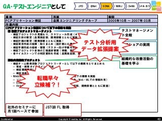 43Copyright © mediba inc. All Rights Reserved.Confidential
QA・テストエンジニアとして JPD @Net SDNA NHNJ DeNA メルカリ
業務 所属 期間
PCアプリケーション検証 品質エンジニアリンググループ 2005年10月 ～ 2007年 03月
作業内容
○PCアプリケーション検証について以下の業務を実施
■ 検証プロジェクトマネージメント
・検証プロジェクトの見積もり、スケジュール作成（オフショアへの発注も含む）
・検証方針の策定（品質保証部、開発部署とともに実施）
・検証計画の策定（開発部署とともに実施）
・検証項目作成の指揮・取りまとめ（設計側との要求合意・仕様確認、）
・検証手順作成の指導・管理（テスター向け手順を作成）
・検証プロジェクト全体の工程進捗管理（準備、実施、バグ発見・修正、オフショアへの指示・調整）
・各マイルストーンでの判定資料を作成（品質保証部、開発部署とともに判定条件を調整）
■社内横断的プロジェクト
・検証チーム横串活動プロジェクトリーダーとして以下の業務をとりまとめた
－ 育成・教育ガイドラインの作成
－ 検証業務棚卸し・改善
－ 検証技術トレンド調査
・Windows Vista 関連の検証チームとりまとめとして以下の業務を実施
－ ソニー全体のVista情報共有委員会に参加（定例会・Web・MLでの情報共有）
－ OS特性・新機能等のチーム内への情報共有
－ Vista特有の横断的共通検証方針の策定（品質保証部、開発部署とともに実施）
テストマネージメン
ト全般
社外のセミナーに
月1回ペースで参加
JSTQB FL 取得
オフショアの実践
組織的な改善活動の
基礎を学ぶ
転職早々
立候補？！
テスト分析用
データ拡張提案
 