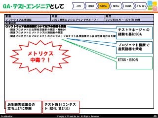 46Copyright © mediba inc. All Rights Reserved.Confidential
QA・テストエンジニアとして JPD @Net SDNA NHNJ DeNA メルカリ
業務 所属 期間
ソフトウェア品質保証 QEG（品質エンジニアリンググループ） 2010年04月 ～ 2011年10月
作業内容
○ソフトウェア品質保証について以下の業務を実施
・関連プロダクトの出荷判定基準の策定・再検討
・関連プロダクトのメトリクス計測計画の策定
・関連プロダクトのプロジェクトのプロセス・プロダクト品質指標から妥当性確認方法を策定
派生開発協議会の
立ち上げに参画
テスト設計コンテス
ト(初代 負け犬)
プロジェクト横断で
品質指標を策定
テストマネージャの
経験を基にSQA
ETSS・ESQR
メトリクス
中毒？！
 