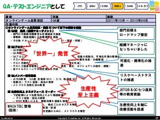 47Copyright © mediba inc. All Rights Reserved.Confidential
QA・テストエンジニアとして JPD @Net SDNA NHNJ DeNA メルカリ
業務 所属 期間
オンラインゲーム品質保証 QA室 2011年10月 ～ 2013年04月
作業内容
○オンラインゲーム品質保証・検証 について以下の業務を実施
■ QA室 室長（組織マネージメント）
・部門の中長期目標策定＆目標達成を推進
・事業部・関連組織との各種調整を実施
・その他 マネージメント業務（含む、メンバー育成・評価）
■ QAプロジェクトマネージメント
・QA計画の策定
・QA作業省力化の提案（計画時に実施）
・QAプロジェクトの可視化推進（メトリクスの標準化、収集の自動化、可視化作業の簡略化）
・テスト項目作成の指揮・取りまとめ（企画・開発側との要求合意・仕様確認、）
・テスト手順作成の指導・管理（テスター向け手順を作成）
・テスト工程進捗管理（準備、実施、バグ発見・修正、オフショアへの指示・調整）
・各マイルストーンでの判定資料を作成
■ QAメンバー教育担当
・JSTQB教育 (QA室 合格率 83% ： 5/6、取得率 90% ： 9/10)
・各種QA・テスト技術・技法の教育
・メトリクス活用方法の教育
■ 生産性向上 タスクフォース リーダー
・下記施策により生産性向上により関連組織人員を約20%削減 (160名→130名)
－ テスト技術・技法の教育
－ KPIの見直しによる、業務改善を提案＆指導
－ パフォーマンスを測定し、拠点ごとのタスクを再配置
－ テスト自動化の導入・実施・促進
－ 関連組織全体の業務状況把握のために、メトリクスを策定
WACATEに登壇
(招待)
生産性向上を軸に
改善活動を促進
部門目標＆
ロードマップ策定
組織マネージャに
なっちゃいました
JSTQB＆QC七つ道具
等の教育実施
可視化・標準化の推
進
リスクベースドテス
トの推進
「世界一」発言
生産性
至上主義
 