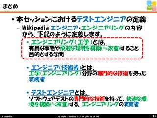 75Copyright © mediba inc. All Rights Reserved.Confidential
まとめ
•本セッションにおけるテストエンジニアの定義
– Wikipedia エンジニア・エンジニアリングの内容
から、下記のように定義します。
•エンジニアリング（工学）とは、
有用な事物や快適な環境を構築(≒改善)すること
目的とする学問
•エンジニア(技術者)とは、
工学（エンジニアリング）分野の専門的な技術を持った
実践者
•テストエンジニアとは、
ソフトウェアテストの専門的な技術を持って、快適な環
境を構築(≒改善)する、エンジニアリングの実践者
 