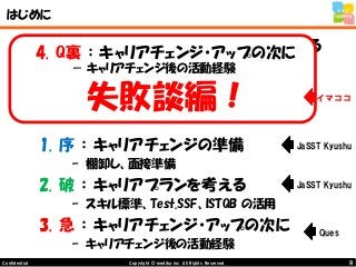 9Copyright © mediba inc. All Rights Reserved.Confidential
はじめに
•いままでの経験から、キャリアを積み重ねる
ためには、テクニカルスキルだけではなく、
ソフトスキルも重要と考え、下記のように
3部構成でまとめてみました。
1. 序 ： キャリアチェンジの準備
– 棚卸し、面接準備
2. 破 ： キャリアプランを考える
– スキル標準、Test.SSF、ISTQB の活用
3. 急 ： キャリアチェンジ・アップの次に
– キャリアチェンジ後の活動経験
Ques
JaSST Kyushu
JaSST Kyushu
4. Q裏 ： キャリアチェンジ・アップの次に
－ キャリアチェンジ後の活動経験
失敗談編！ イマココ
 