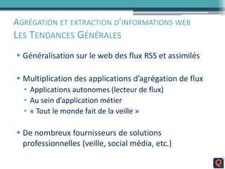 AGRÉGATION ET EXTRACTION D’INFORMATIONS WEB
LES TENDANCES GÉNÉRALES
 Généralisation sur le web des flux RSS et assimilés
 Multiplication des applications d’agrégation de flux
• Applications autonomes (lecteur de flux)
• Au sein d’application métier
• « Tout le monde fait de la veille »
 De nombreux fournisseurs de solutions
professionnelles (veille, social média, etc.)
 