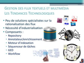 GESTION DES FLUX TEXTUELS ET MULTIMÉDIA
LES TENDANCES TECHNOLOGIQUES
 Peu de solutions spécialisées sur la
rationalisation des flux
 Nécessité d’industrialisation
 Composants :
• Repository
• Annotateur/enrichissement
• Moteur d’indexation
• Séquenceur de tâches
• GED
• Workflow
 