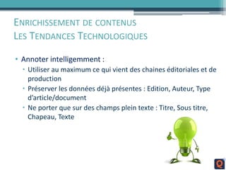 ENRICHISSEMENT DE CONTENUS
LES TENDANCES TECHNOLOGIQUES
• Annoter intelligemment :
 Utiliser au maximum ce qui vient des chaines éditoriales et de
production
 Préserver les données déjà présentes : Edition, Auteur, Type
d’article/document
 Ne porter que sur des champs plein texte : Titre, Sous titre,
Chapeau, Texte
 