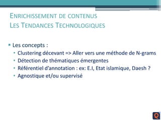 ENRICHISSEMENT DE CONTENUS
LES TENDANCES TECHNOLOGIQUES
 Les concepts :
• Clustering décevant => Aller vers une méthode de N-grams
• Détection de thématiques émergentes
• Référentiel d’annotation : ex: E.I, Etat islamique, Daesh ?
• Agnostique et/ou supervisé
 
