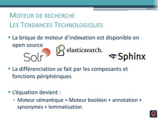MOTEUR DE RECHERCHE
LES TENDANCES TECHNOLOGIQUES
 La brique de moteur d’indexation est disponible en
open source
 La différenciation se fait par les composants et
fonctions périphériques
 L’équation devient :
• Moteur sémantique = Moteur booléen + annotation +
synonymes + lemmatisation
 