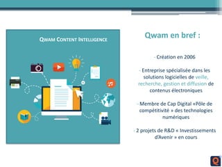 QWAM CONTENT INTELLIGENCE
Qwam en bref :
- Création en 2006
- Entreprise spécialisée dans les
solutions logicielles de veille,
recherche, gestion et diffusion de
contenus électroniques
- Membre de Cap Digital «Pôle de
compétitivité » des technologies
numériques
- 2 projets de R&D « Investissements
d’Avenir » en cours
 