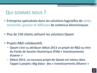 QUI SOMMES NOUS ?
 Entreprise spécialisée dans les solutions logicielles de veille,
recherche, gestion et diffusion de contenus électroniques
 Plus de 150 clients utilisent les solutions Qwam
 Projets R&D collaboratifs
• Qwam s’est vu attribuer début 2013 un projet de R&D au titre
du Fonds de Soutien Numérique (FSN) « Investissements
d’avenir »
• Début 2015, un nouveau projet de Qwam est retenu dans
l’appel à projets «Big data» des « Investissements d’Avenir »
 