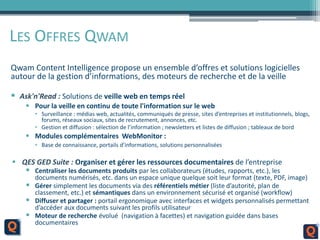 LES OFFRES QWAM
Qwam Content Intelligence propose un ensemble d’offres et solutions logicielles
autour de la gestion d’informations, des moteurs de recherche et de la veille
 Ask'n'Read : Solutions de veille web en temps réel
 Pour la veille en continu de toute l'information sur le web
• Surveillance : médias web, actualités, communiqués de presse, sites d’entreprises et institutionnels, blogs,
forums, réseaux sociaux, sites de recrutement, annonces, etc.
• Gestion et diffusion : sélection de l’information ; newsletters et listes de diffusion ; tableaux de bord
 Modules complémentaires WebMonitor :
• Base de connaissance, portails d’informations, solutions personnalisées
 QES GED Suite : Organiser et gérer les ressources documentaires de l’entreprise
 Centraliser les documents produits par les collaborateurs (études, rapports, etc.), les
documents numérisés, etc. dans un espace unique quelque soit leur format (texte, PDF, image)
 Gérer simplement les documents via des référentiels métier (liste d’autorité, plan de
classement, etc.) et sémantiques dans un environnement sécurisé et organisé (workflow)
 Diffuser et partager : portail ergonomique avec interfaces et widgets personnalisés permettant
d’accéder aux documents suivant les profils utilisateur
 Moteur de recherche évolué (navigation à facettes) et navigation guidée dans bases
documentaires
 