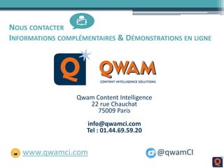 NOUS CONTACTER
INFORMATIONS COMPLÉMENTAIRES & DÉMONSTRATIONS EN LIGNE
Qwam Content Intelligence
22 rue Chauchat
75009 Paris
info@qwamci.com
Tel : 01.44.69.59.20
www.qwamci.com @qwamCI
 