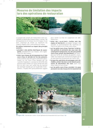 _ _ g 
Mesures de limitation des impacts 
lors des opérations de restauration 
La plupart des actions de restauration sont sus-ceptibles 
d’induire des travaux assez « lourds » de 
terrassement en lit mineur et en lit majeur. Il est 
donc important de limiter au maximum les 
impacts négatifs liés à cette phase de travaux. 
On veillera notamment au respect des principes 
suivants : 
• procéder à des pêches électriques de sauve-garde 
préalablement aux travaux, voire égale-ment 
lors des travaux ; 
• éviter tous travaux de terrassement du lit des 
cours d’eau en période de frai des poissons. 
Cette condition peut être particulièrement péna-lisante 
sur les cours d’eau peuplés par les 
« grands migrateurs » puisque la remontée des 
poissons peut s’étaler sur toute l’année avec des 
pics en avril, mai, juin, juillet (cas du saumon 
par exemple). Quelle que soit la période d’inter-vention, 
il faudra être particulièrement vigilant 
pour limiter la mise en suspension de sédi-ments 
fins ; 
• éviter des « va-et-vient » inutiles avec des 
engins en fond de lit ; privilégier lorsque c’est 
possible un positionnement des machines en 
rive et non dans le lit vif des cours d’eau ; 
• sur les petits cours d’eau, favoriser la dériva-tion 
partielle et provisoire des eaux avec des 
canalisations temporaires. Sur des plus grands 
cours d’eau, prévoir des batardeaux, par exem-ple 
sous forme de remblais de graviers, et pro-céder 
aux travaux par moitié de la largeur du lit 
en basculant les écoulements de l’autre côté ; 
• lorsque des opérations de pompages sont iné-vitables, 
prévoir des bacs ou des bassins provi-soires 
de décantation des eaux avant leur 
retour dans le cours d’eau ; 
• sur les petits cours d’eau, procéder à la pose 
provisoire lors des travaux de terrassement de 
Mesures de limitation des impacts 
lors des opérations de restauration 
99 
Figure 105 : Journée de « visite » d’une opération de restauration de cours d’eau !` 
 