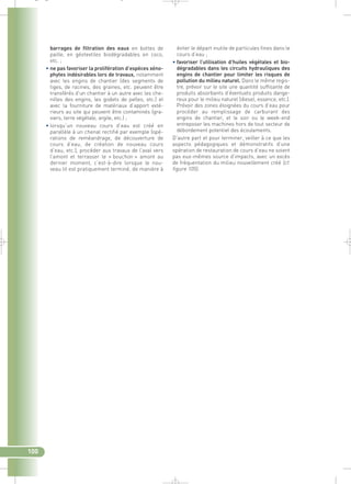 éviter le départ inutile de particules fines dans le 
cours d’eau ; 
• favoriser l’utilisation d’huiles végétales et bio-dégradables 
dans les circuits hydrauliques des 
engins de chantier pour limiter les risques de 
pollution du milieu naturel. Dans le même regis-tre, 
prévoir sur le site une quantité suffisante de 
produits absorbants d’éventuels produits dange-reux 
pour le milieu naturel (diesel, essence, etc.). 
Prévoir des zones éloignées du cours d’eau pour 
procéder au remplissage de carburant des 
engins de chantier, et le soir ou le week-end 
entreposer les machines hors de tout secteur de 
débordement potentiel des écoulements. 
D’autre part et pour terminer, veiller à ce que les 
aspects pédagogiques et démonstratifs d’une 
opération de restauration de cours d’eau ne soient 
pas eux-mêmes source d’impacts, avec un excès 
de fréquentation du milieu nouvellement créé (cf. 
figure 105). 
_ _ g 
barrages de filtration des eaux en bottes de 
paille, en géotextiles biodégradables en coco, 
etc. ; 
• ne pas favoriser la prolifération d’espèces xéno-phytes 
indésirables lors de travaux, notamment 
avec les engins de chantier (des segments de 
tiges, de racines, des graines, etc. peuvent être 
transférés d’un chantier à un autre avec les che-nilles 
des engins, les godets de pelles, etc.) et 
avec la fourniture de matériaux d’apport exté-rieurs 
au site qui peuvent être contaminés (gra-viers, 
terre végétale, argile, etc.) ; 
• lorsqu’un nouveau cours d’eau est créé en 
parallèle à un chenal rectifié par exemple (opé-rations 
de reméandrage, de découverture de 
cours d’eau, de création de nouveau cours 
d’eau, etc.), procéder aux travaux de l’aval vers 
l’amont et terrasser le « bouchon » amont au 
dernier moment, c’est-à-dire lorsque le nou-veau 
lit est pratiquement terminé, de manière à 
100 
 
