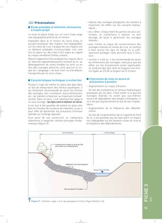 FICHE 3 
Epis 
13 
_ _ g 
Préconisations 
■ Etude préalable et éléments nécessaires 
à l’avant-projet 
La mise en place d’épis sur un cours d’eau exige 
une topographie précise du lit mineur. 
Implantés dans le lit mineur du cours d’eau et 
pouvant provoquer des impacts non négligeables 
sur les cotes de crue, l’analyse de ces impacts est 
un élément préalable incontournable, s’ils sont 
mis en place sur des sites à fort enjeu au regard 
du risque inondation (milieu urbain). 
Devront également être analysés les risques liés à 
un éventuel approfondissement localisé du lit, au 
développement de zones érodées au droit ou en 
face des ouvrages prescrits, ainsi que sur le ris-que 
de « piégeage » de bois mort ou d’embâcles 
transportés par le cours d’eau. 
■ Caractéristiques techniques à rechercher 
Puisqu’il s’agit de mettre en place des épis dans 
un but de restauration des milieux aquatiques, il 
est fortement recommandé de varier les formes 
des ouvrages, leur orientation, leurs dimensions, 
etc., de manière à favoriser au maximum la biodi-versité. 
Dans ce sens, il est rarement fait appel à 
un seul ouvrage ; les épis sont à réaliser en série. 
Il est tout à fait possible de mettre en place des 
épis en intrados de courbure de méandre, ce qui a 
pour effet de dynamiser les processus d’érosion 
latérale sur la berge opposée. 
D’un point de vue constructif, on s’attachera 
néanmoins à respecter certains principes fonda-mentaux 
(figure 9) : 
– réaliser des ouvrages plongeants, de manière à 
maximiser les effets sur les courants hydrau-liques 
; 
– les « têtes » d’épis étant les parties les plus sol-licitées, 
on s’attachera à réaliser un bon 
ancrage, de façon à pérenniser les ouvrages 
réalisés ; 
– pour limiter le risque de contournement des 
ouvrages réalisés en temps de crue, on veillera 
à bien ancrer les épis en berge ou à suffi-samment 
protéger cette dernière face à l’éro-sion 
; 
– comme il a été vu, il est recommandé de varier 
les dimensions des ouvrages, mais pour que les 
effets sur les écoulements soient significatifs, 
on produira des épis dont la longueur est envi-ron 
égale au 2/3 de la largeur du lit mineur. 
■ Contraintes de mise en oeuvre et 
précautions à prendre 
– Augmentation du risque d’érosion 
Du fait des turbulences et remous hydrauliques 
provoqués par les épis, il faut veiller à ce que les 
ouvrages réalisés ne soient pas eux-mêmes 
source de dégradation des berges limitrophes, si 
ce n’est pas là précisément le but de leur implan-tation. 
– Augmentation de la fréquence des déborde-ments 
Du fait de l’augmentation de la rugosité du fond 
du lit, il est possible que les épis aient un impact 
non négligeable sur les hauteurs d’eau en crue et 
la fréquence des débordements. 
Figure 9 : Schéma « type » d’un épi plongeant en blocs (figure Biotec).` 
 