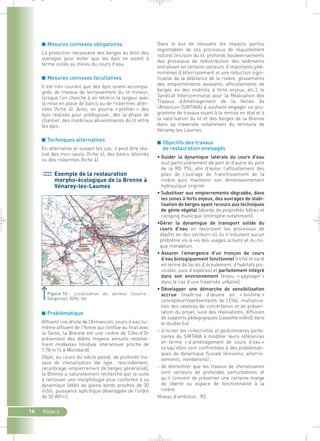■ Mesures connexes obligatoires 
La protection nécessaire des berges au droit des 
ouvrages pour éviter que les épis ne soient à 
terme isolés au milieu du cours d’eau. 
■ Mesures connexes facultatives 
Il est très courant que des épis soient accompa-gnés 
de travaux de terrassement du lit mineur, 
lorsque l’on cherche à en rétrécir la largeur avec 
la mise en place de bancs ou de risbermes alter-nées 
(fiche 4). Ainsi, on pourra « profiter » des 
épis réalisés pour prédisposer, dès la phase de 
chantier, des matériaux alluvionnaires du lit entre 
les épis. 
■ Techniques alternatives 
En alternative et suivant les cas, il peut être réa-lisé 
des mini-seuils (fiche 6), des bancs alternés 
ou des risbermes (fiche 4). 
Exemple de la restauration 
morpho-écologique de la Brenne à 
Vénarey-les-Laumes 
Figure 10 : Localisation du secteur (source : 
Géoportail, IGN).` 
■ Problématique 
Affluent rive droite de l’Armançon, cours d’eau lui-même 
affluent de l’Yonne qui conflue au final avec 
la Seine, la Brenne est une rivière de Côte-d’Or 
présentant des débits moyens annuels relative-ment 
modestes (module interannuel proche de 
7,78 m3/s à Montbard). 
Objet, au cours du siècle passé, de profonds tra-vaux 
de chenalisation (de type : rescindement, 
recalibrage, empierrement de berges généralisé), 
la Brenne a naturellement recherché par la suite 
à retrouver une morphologie plus conforme à sa 
dynamique (débit de pleins bords proches de 30 
m3/s, puissance spécifique développée de l’ordre 
de 50 W/m2). 
14 Fiche 3 
Dans le but de résoudre les impacts parfois 
regrettables de ces processus de réajustement 
naturel (incision du lit, profonds bouleversements 
des processus de redistribution des sédiments 
entraînant en certains secteurs d’importants phé-nomènes 
d’atterrissement et une réduction signi-ficative 
de la débitance de la rivière, glissements 
des empierrements existants, affouillements de 
berges en des endroits à forts enjeux, etc.), le 
Syndicat Intercommunal pour la Réalisation des 
Travaux d’Aménagement de la Vallée de 
l’Amançon (SIRTAVA) a souhaité engager un pro-gramme 
de travaux visant à la remise en état et à 
la valorisation du lit et des berges de la Brenne 
dans sa traversée notamment du territoire de 
Vénarey-les Laumes. 
■ Objectifs des travaux 
de restauration envisagés 
• Guider la dynamique latérale du cours d’eau 
tout particulièrement de part et d’autre du pont 
de la RD 954, afin d’éviter l’affouillement des 
piles de l’ouvrage de franchissement de la 
rivière puis maintenir son dimensionnement 
hydraulique originel. 
• Substituer aux empierrements dégradés, dans 
les zones à forts enjeux, des ouvrages de stabi-lisation 
de berges ayant recours aux techniques 
de génie végétal (abords de propriétés bâties et 
camping municipal limitrophe notamment). 
•Gérer la dynamique de transport solide du 
cours d’eau en favorisant les processus de 
dépôts en des secteurs où ils n’induisent aucun 
problème vis-à-vis des usages actuels et du ris-que 
inondation. 
• Assurer l’émergence d’un tronçon de cours 
d’eau biologiquement fonctionnel (riche et varié 
en terme de faciès d’écoulement, d’habitats pis-cicoles, 
puis d’espèces) et parfaitement intégré 
dans son environnement (enjeu « paysager » 
dans le cas d’une traversée urbaine). 
• Développer une démarche de sensibilisation 
accrue (maîtrise d’oeuvre en « binôme » 
concepteur/représentants de l’Etat, multiplica-tion 
des séances de concertation et de présen-tation 
du projet, suivi des réalisations, diffusion 
de supports pédagogiques (cassette vidéo)) dans 
le double but : 
– d’inciter les collectivités et gestionnaires parte-naires 
du SIRTAVA à modifier leurs références 
en terme « d’aménagement de cours d’eau » 
lorsqu’elles sont confrontées à des problémati-ques 
de dynamique fluviale (érosions, atterris-sements, 
inondations) ; 
– de démontrer que les travaux de chenalisation 
sont vecteurs de profondes perturbations et 
qu’il convient de préserver une certaine marge 
de liberté ou espace de fonctionnalité à la 
rivière. 
Niveau d’ambition : R2 
_ _ g 
 