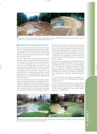FICHE 3 
Epis 
15 
_ _ g 
Figure 11 : Travaux de démontage des empierrements existants (30.08.01) puis de réutilisation des blocs dans le 
cadre de la mise en place d’épis déflecteurs (18.09.01).` 
■ Description des aménagements réalisés 
Deux premières tranches de travaux de « décor-rection 
» s’étendant grossièrement entre le déver-soir 
du Luziau (extrémité amont) et l’aval du pont 
de la RD954, soit sur un linéaire de près de 1 200 
mètres, ont été conduites durant l’automne 2001 
et le printemps 2002. 
Près de 2 500 tonnes de blocs d’empierrement 
de berge ont alors été démontées et, pour par-tie, 
évacuées. Une partie de ces matériaux pier-reux 
a été réemployée in situ afin de créer un 
seuil de fond de stabilisation du profil en long 
ainsi que des ouvrages déflecteurs des courants 
hydrauliques (épis). Ces épis sont destinés à 
accompagner les processus d’érosion et de 
dépôts en des endroits judicieusement choisis 
puis favoriser le développement d’un chenal 
préférentiel d’écoulement réduit et diversifié en 
période d’étiage. 
De l’amont vers l’aval, de nombreux travaux fores-tiers 
ont été exécutés de façon à rajeunir les for-mations 
végétales riveraines (dynamisation des 
systèmes racinaires par des actions de recépage), 
limiter le poids des sujets arborés en rive (notam-ment 
lorsque celles-ci sont fortement exposées 
aux contraintes d’écoulement) et opérer une stra-tification 
des boisements riverains lorsque possi-ble. 
Si plusieurs secteurs d’érosion transversale 
active n’ont pas été stabilisés en partie amont du 
tronçon de travaux de façon à « nourrir » le trans-port 
solide et permettre de préserver une source 
de recharge alluviale, une part des talus riverains 
a néanmoins été protégée en partie médiane et 
aval du secteur travaillé en fonction de l’acuité des 
enjeux existants. 
Ces travaux de remodelage et de végétalisation de 
berges à des degrés divers (avec ou sans ouvrage 
de stabilisation de pied, etc.) ont systématique-ment 
été conduits en veillant à oeuvrer en déblai 
puis au moyen de techniques issues du génie 
végétal (fascines de saules, fascines d’hélophytes, 
lits de plants et plançons, géotextiles biodégrada-bles, 
plantations ripicoles, ensemencements, 
etc.). 
Le marché de travaux a intégré une période d’en-tretien 
et de suivi des aménagements végétaux 
durant trois ans. 
Le coût total des deux premières tranches de tra-vaux 
de restauration de la Brenne à Vénarey-les- 
Laumes a atteint la somme de 172 420 € HT pour 
~ 1 200 mètres linéaires de cours d’eau réamé-nagé, 
soit ~ 145 € HT/ml. 
Figure 12 : Début de reprise végétale et formation de premiers atterrissements (14.03.02) puis état des ouvrages 
en fin de première saison estivale (25.09.02).` 
 