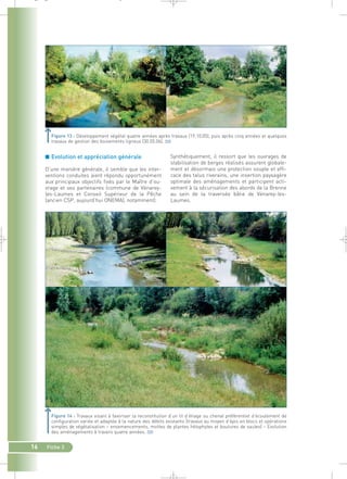 _ _ g 
Figure 13 : Développement végétal quatre années après travaux (19.10.05), puis après cinq années et quelques 
travaux de gestion des boisements ligneux (30.05.06).` 
16 Fiche 3 
Synthétiquement, il ressort que les ouvrages de 
stabilisation de berges réalisés assurent globale-ment 
et désormais une protection souple et effi-cace 
des talus riverains, une insertion paysagère 
optimale des aménagements et participent acti-vement 
à la sécurisation des abords de la Brenne 
au sein de la traversée bâtie de Vénarey-les- 
Laumes. 
■ Evolution et appréciation générale 
D’une manière générale, il semble que les inter-ventions 
conduites aient répondu opportunément 
aux principaux objectifs fixés par le Maître d’ou-vrage 
et ses partenaires (commune de Vénarey-les- 
Laumes et Conseil Supérieur de la Pêche 
(ancien CSP, aujourd’hui ONEMA), notamment). 
Figure 14 : Travaux visant à favoriser la reconstitution d’un lit d’étiage ou chenal préférentiel d’écoulement de 
configuration variée et adaptée à la nature des débits existants (travaux au moyen d’épis en blocs et opérations 
simples de végétalisation – ensemencements, mottes de plantes hélophytes et boutures de saules) – Evolution 
des aménagements à travers quatre années.` 
 