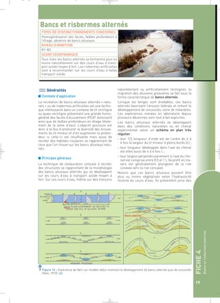 FICHE 4 
Bancs et risbermes alternés 
19 
_ _ g 
Bancs et risbermes alternés 
TYPES DE DYSFONCTIONNEMENTS CONCERNES 
Homogénéisation des faciès, faibles profondeurs à 
l’étiage, absence de bancs alluviaux 
NIVEAU D’AMBITION 
R1-R2 
SCORE GEODYNAMIQUE 
Tous mais les bancs alternés se formeront plus ou 
moins naturellement sur des cours d’eau à trans-port 
solide moyen à fort. Les risbermes artificielles 
sont à recommander sur les cours d’eau à faible 
transport solide 
Généralités 
■ Contexte d’application 
La recréation de bancs alluviaux alternés « natu-rels 
» ou de risbermes artificielles est une techni-que 
intéressante dans un contexte de lit rectiligne 
ou quasi-rectiligne présentant une grande homo-généité 
des faciès d’écoulement (PLAT dominant) 
ainsi que de faibles profondeurs en étiage (étale-ment 
de la lame d’eau). L’objectif poursuivi est 
donc à la fois d’améliorer la diversité des écoule-ments 
du lit mineur et d’en augmenter la profon-deur 
si celle–ci est insuffisante mais aussi de 
recréer des habitats rivulaires se rapprochant de 
ceux que l’on trouve sur les bancs alluviaux natu-rels. 
■ Principes généraux 
La technique de restauration consiste à recréer 
des structures se rapprochant de la morphologie 
des bancs alluviaux alternés qui se développent 
sur les cours d’eau à transport solide moyen à 
fort. Sur ces cours d’eau, même sur des tronçons 
naturellement ou artificiellement rectilignes, la 
migration des alluvions grossières se fait sous la 
forme caractéristique de bancs alternés. 
Lorsque les berges sont érodables, ces bancs 
alternés favorisent l’érosion latérale et initient le 
développement de sinuosités, voire de méandres. 
Les expériences menées en laboratoire depuis 
plusieurs décennies sont tout à fait explicites. 
Les bancs alluviaux alternés se développent 
dans des conditions naturelles ou en chenal 
expérimental selon un schéma en plan très 
régulier : 
– leur 1/2 longueur d’onde est de l’ordre de 4 à 
6 fois la largeur du lit mineur à pleins bords (L) ; 
– leur longueur développée dans l’axe du chenal 
est elles aussi de 4 à 6 fois L ; 
– leur largeur perpendiculairement à l’axe du che-nal 
est comprise entre 0.5 et 1 L (le profil en tra-vers 
est généralement plongeant de la rive 
convexe vers la rive concave). 
Notons que ces bancs alluviaux peuvent être 
plus ou moins végétalisés selon l’hydraulicité 
récente du cours d’eau. Ils présentent ainsi des 
Figure 16 : Expérience de Yalin sur modèle réduit montrant le développement de bancs alternés puis de sinuosités 
(Yalin, 1972).` 
 