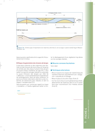 FICHE 4 
Bancs et risbermes alternés 
21 
Figure 18 : Schéma type d’implantation de risbermes alternées (L est la largeur à pleins bords) (figure Malavoi- 
Biotec).` 
beaucoup plus significative de la capacité d’écou-lement 
du lit mineur. 
 Risque d’augmentation des érosions de berges 
Si des bancs alternés ou des risbermes sont réa-lisés 
sur des tronçons de cours d’eau où l’emprise 
est limitée avec des enjeux humains forts de part 
et d’autre (niveau d’ambition de type R1), il faut 
veiller à ce que les ouvrages réalisés ne soient pas 
la cause d’érosion des berges par effet de 
« déflecteur » et de reméandrement engendré par 
les aménagements. Dans de telles situations, on 
pourra se limiter à des bancs alternés ou des ris-bermes 
de dimensions plus réduites et dont la 
largeur n’excédera pas 0.3 L. 
Dans de pareils cas, comme par rapport au risque 
« inondation », il faudra également veiller à limi- 
ter le développement d’une végétation trop dense 
sur les ouvrages réalisés. 
■ Mesures connexes facultatives 
Sans objet. 
■ Techniques alternatives 
– Mise en oeuvre d’un espace de mobilité élargi de 
manière à favoriser naturellement une « divaga-tion 
» naturelle du lit d’étiage. 
– Mise en place d’une série d’épis (fiche 3). 
– Sur les cours d’eau à score géodynamique élevé, 
déversement de matériaux dans le lit et laisser 
faire pour reconstitution d’un matelas alluvial 
(fiche 5). 
_ _ g 
 
