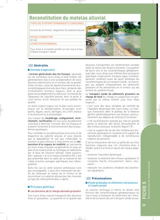 FICHE 5 
Reconstitution du matelas alluvial 
23 
_ _ g 
Reconstitution du matelas alluvial 
TYPES DE DYSFONCTIONNEMENTS CONCERNES 
Généralités 
■ Contexte d’application 
L’incision généralisée des lits fluviaux, observée 
sur de nombreux cours d’eau à fond mobile, est 
généralement due à une surexploitation de leurs 
alluvions (extractions en lit mineur par le passé). 
Cette incision, outre les dysfonctionnements éco-morphologiques 
énoncés plus haut, présente des 
inconvénients humains majeurs, dont le plus 
grave est probablement la réduction corrélative de 
l’épaisseur de l’aquifère alluvial, donc la perte, à 
court terme, d’une ressource en eau potable de 
qualité. 
Un autre impact majeur sur le plan socio-écono-mique 
est la déstabilisation d’ouvrages d’art 
(ponts, digues, seuils, barrages, etc.), fort coûteux 
à reconstruire ou à surprotéger. 
Les travaux de recalibrage, endiguement, enro-chement, 
rectification ont eux aussi durablement 
contribué à favoriser l’incision des lits fluviaux et 
à altérer fortement le fonctionnement des écosys-tèmes 
aquatiques. 
Pour remédier à ces phénomènes d’incision et de 
disparition du substrat alluvial, et sous réserve 
que la dégradation ne soit pas irréversible, la 
solution la plus efficace à long terme est la res-tauration 
d’un espace de mobilité qui permettra 
au cours d’eau d’ajuster sa géométrie en long, en 
plan et en travers et de se recharger en sédiments 
par le biais de l’érosion latérale. Cette solution, 
dite « passive » et d’un niveau d’ambition R3, n’est 
pas présentée dans le cadre de ce manuel et fait 
l’objet d’autres ouvrages spécifiques (voir biblio-graphie). 
Dans les cas où cette solution ambitieuse n’est 
pas envisageable, il peut être intéressant de ten-ter 
de rehausser le niveau du lit mineur et de 
reconstituer un substrat alluvial par des mesures 
du type de celles présentées ci-après. 
■ Principes généraux 
 Les fonctions de la charge alluviale grossière 
Tout cours d’eau naturel transporte des alluvions 
fines et grossières. La quantité et la qualité des 
alluvions transportées est extrêmement variable 
selon la nature des bassins versants, l’occupation 
de leurs sols et les caractéristiques géodynami-ques 
des cours d’eau eux-mêmes (leur puissance 
spécifique notamment). Certains types d’aména-gements 
modifient aussi de façon drastique les 
caractéristiques de ce transport solide : les barra-ges 
qui piègent intégralement les sédiments 
grossiers et les extractions en lit mineur qui les 
sortent du système fluvial. 
Le transport solide de sédiments grossiers ou 
charge de fond (la charge en suspension ne pré-sente 
pas le même intérêt) joue trois rôles 
majeurs : 
– c’est l’une des deux variables de contrôle de 
l’équilibre dynamique des cours d’eau. Le man-que 
d’alluvions dans le plateau de la balance 
génère systématiquement une érosion, particu-lièrement 
aux dépens du fond du lit (incision) ; 
– c’est sa distribution spatiale qui crée en grande 
partie la diversité des faciès d’écoulement et 
des milieux alluviaux rivulaires (figure 19) ; 
– c’est le support de vie de très nombreuses bio-cénoses 
aquatiques et rivulaires et le support de 
reproduction indispensable à de nombreuses 
espèces de poissons. 
C’est la restauration de tout ou partie de ces trois 
fonctions majeures que l’on cherchera donc à 
rétablir grâce à la mise en oeuvre de travaux adap-tés 
: 
– restaurer l’équilibre dynamique ; 
– restaurer la diversité des milieux aquatiques et 
rivulaires (faciès d’écoulement, bancs allu-viaux) 
; 
– restaurer les conditions d’habitat des biocéno-ses 
aquatiques. 
Préconisations 
■ Etude préalable et éléments nécessaires 
à l’avant-projet 
La solution technique à mettre en oeuvre sera 
fonction des caractéristiques géodynamiques du 
cours d’eau à restaurer et notamment de l’inten-sité 
et de la nature de son transport solide actuel. 
Incision du lit mineur, disparition du substrat alluvial 
NIVEAU D’AMBITION 
R1-R2 
SCORE GEODYNAMIQUE 
Tous mais à conseiller plutôt sur les cours d’eau 
à faible transport solide 
 