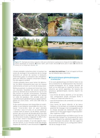 _ _ g 
a) b) 
c) d) 
Figure 19 : Exemples de milieux naturels créés par la distribution spatiale de la charge de fond. a) Mosaïque de 
milieux aquatiques et rivulaires. b) Faciès radier, plat et banc alluvial c) Faciès plat et radier. d) Diversité de 
milieux sur un large banc alluvial.` 
sur place les matériaux. C’est cet apport artificiel 
qui est détaillé dans cette fiche. 
■ Caractéristiques géomorphologiques 
à rechercher 
Si le score géodynamique est élevé et dans le cas 
de la recherche du rétablissement des fonctions 
morpho-écologiques de la charge alluviale de 
fond, on ne visera pas à « mettre en forme » les 
alluvions qui seront apportées. On laissera les 
processus géodynamiques naturels répartir les 
sédiments : 
– sous forme de bancs alternés si l’on est dans 
une configuration plutôt rectiligne (fiche 4 
« Bancs et risbermes alternés ») ; 
– sous forme de bancs de convexités si le tracé est 
plus sinueux ; 
– sous forme de bancs alternés et de bancs 
médians si l’on est dans un contexte de tressage 
potentiel (le tressage n’est envisageable que si 
la charge alluviale est réellement très abon-dante 
et le lit très large (rapport largeur/profon-deur 
supérieur à 50)). 
Si le score géodynamique est faible et que l’on ne 
peut donc pas compter sur la puissance du cours 
d’eau pour répartir les sédiments apportés, alors 
il sera nécessaire de prévoir dès leur apport le 
façonnement de bancs ou la configuration défini-tive 
de la charge en fond. 
L’étude préalable s’attachera donc à localiser les 
zones de stockage et de production de la charge 
grossière en amont du secteur à restaurer, 
notamment grâce à l’utilisation des orthophoto-plans 
de l’IGN (voir chapitre concernant l’évalua-tion 
des apports solides). 
L’étude préalable devra aussi tenter de détermi-ner 
les délais nécessaires pour que ces masses 
sédimentaires arrivent sur le site de restauration. 
Malheureusement, la vitesse de transit des mas-ses 
alluviales fluviatiles fait encore largement 
partie du domaine de la recherche et l’on ne sait 
pas encore la calculer correctement. Certaines 
publications permettent cependant d’en donner 
un ordre de grandeur, très variable selon les 
caractéristiques géodynamiques et géomorpholo-giques 
du cours d’eau : entre 30 à 500 m/an en 
moyenne. 
Si des stocks alluviaux sont disponibles et mobili-sables 
à une distance raisonnable du site à res-taurer 
(c’est-à-dire dont on peut attendre 
« l’arrivée » sous 4-5 ans), on se contentera de 
« laisser faire la nature » et de prévoir, éventuel-lement, 
24 Fiche 5 
des structures de blocage partiel de cette 
charge de fond (il ne s’agit pas, par des mesures 
de restauration locales, d’aggraver le déficit allu-vial 
en aval ; fiche 6 « Seuils et rampes »). 
Si l’on ne peut compter, ni sur des apports natu-rels 
de l’amont, ni sur l’érosion locale des berges 
(espace de mobilité), il sera nécessaire d’apporter 
 