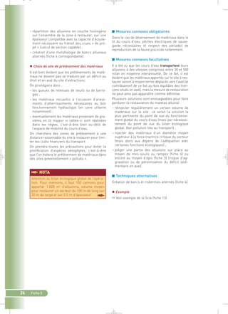 _ _ g 
§NOTA 
26 Fiche 5 
■ Mesures connexes obligatoires 
Dans le cas de déversement de matériaux dans le 
lit du cours d’eau, pêches électriques de sauve-garde 
nécessaires et respect des périodes de 
reproduction de la faune piscicole notamment. 
■ Mesures connexes facultatives 
Il a été vu que les cours d’eau transportent leurs 
alluvions à des vitesses comprises entre 30 et 500 
m/an en moyenne interannuelle. De ce fait, il est 
évident que les matériaux apportés sur le site à res-taurer 
seront à moyen terme déplacés vers l’aval (et 
contribueront de ce fait au bon équilibre des tron-çons 
situés en aval), mais la mesure de restauration 
ne peut ainsi pas apparaître comme définitive. 
Plusieurs solutions sont envisageables pour faire 
perdurer la restauration du matelas alluvial : 
– réinjecter régulièrement un certain volume de 
matériaux sur le site : ce serait la solution la 
plus pertinente du point de vue du fonctionne-ment 
global du cours d’eau (mais par nécessai-rement 
du point de vue du bilan écologique 
global. Voir pollution liée au transport) ; 
– injecter des matériaux d’un diamètre moyen 
supérieur à la force tractrice critique du secteur 
(mais alors aux dépens de l’adéquation avec 
certaines fonctions écologiques) ; 
– piéger une partie des alluvions sur place au 
moyen de mini-seuils ou rampes (fiche 6) ou 
encore au moyen d’épis (fiche 3) (risque d’ag-gravation 
ou de pérennisation du déficit sédi-mentaire 
en aval). 
■ Techniques alternatives 
Création de bancs et risbermes alternés (fiche 4). 
 Exemple 
➱ Voir exemple de la Scie (fiche 13). 
– répartition des alluvions en couche homogène 
sur l’ensemble de la zone à restaurer, sur une 
épaisseur compatible avec la capacité d’écoule-ment 
nécessaire au transit des crues « de pro-jet 
» (calcul de section capable) ; 
– création d’une morphologie de bancs alluviaux 
alternés (fiche 4 correspondante). 
 Choix du site de prélèvement des matériaux 
Il est bien évident que les prélèvements de maté-riaux 
ne doivent pas se traduire par un déficit au 
droit et en aval du site d’extractions. 
On privilégiera donc : 
– les queues de retenues de seuils ou de barra-ges 
; 
– les matériaux recueillis à l’occasion d’arase-ments 
d’atterrissements nécessaires au bon 
fonctionnement hydraulique (en zone urbaine 
notamment) ; 
– éventuellement les matériaux provenant de gra-vières 
en lit majeur si celles-ci sont réalisées 
dans les règles, c’est-à-dire bien au-delà de 
l’espace de mobilité du cours d’eau. 
On cherchera des zones de prélèvement à une 
distance raisonnable du site à restaurer pour limi-ter 
les coûts financiers du transport. 
On prendra toutes les précautions pour éviter la 
prolifération d’espèces xénophytes, c’est-à-dire 
que l’on évitera le prélèvement de matériaux dans 
des sites potentiellement « pollués ». 
Attention au bilan écologique global de l’opéra-tion. 
Pour mémoire, il faut 100 camions pour 
apporter 1 000 m3 d’alluvions, volume moyen 
pour restaurer un secteur de 100 m de long sur 
20 m de large et sur 0.5 m d’épaisseur. § 
 
