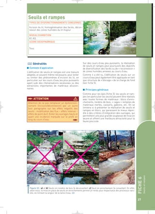 FICHE 6 
Seuils et rampes 
27 
_ _ g 
Généralités 
■ Contexte d’application 
L’édification de seuils et rampes est une mesure 
adaptée, et souvent même nécessaire, pour éviter 
ou limiter des phénomènes d’incision du lit, en 
particulier sur les cours d’eau les plus puissants 
ayant subi des chenalisations excessives ou des 
extractions importantes de matériaux alluvion-naires. 
Sur des cours d’eau peu puissants, la réalisation 
de seuils et rampes peut poursuivre des objectifs 
de diversification des faciès ou de « reconnexion » 
de zones humides annexes au cours d’eau. 
Comme il a été vu, l’édification de seuils sur un 
cours d’eau peut également être appliquée en tant 
que structure de « blocage » de la charge de fond 
(voir fiche 5). 
■ Principes généraux 
Comme pour les épis (fiche 3), les seuils et ram-pes 
(en particulier les seuils) peuvent être réalisés 
avec toutes formes de matériaux : blocs d’enro-chements, 
rondins de bois, « cages » remplies de 
matériaux inertes, caissons, gabions, etc. On se 
limitera ici à présenter la réalisation de seuils et 
rampes en blocs, qui paraissent le mieux répon-dre 
à des critères d’intégration des ouvrages, qui 
permettent une plus grande souplesse de mise en 
oeuvre et offrent une meilleure attractivité pour la 
faune piscicole. 
Seuils et rampes 
TYPES DE DYSFONCTIONNEMENTS CONCERNES 
Incision du lit, homogénéisation des faciès, décon-nexion 
des zones humides du lit majeur 
NIVEAU D’AMBITION 
R1-R3 
SCORE GEODYNAMIQUE 
Tous 
§ATTENTION  
Attention de ne pas remplacer un dysfonction-nement 
(incision/déconnexion) par un autre 
(voir paragraphe sur les effets négatifs des 
seuils : modification des flux – effets retenue – 
effets de point dur). Eviter les ouvrages hauts et 
ayant une incidence marquée sur le profil en 
long du cours d’eau. § 
a) c) 
Figure 22 : a) et b) Seuils en rondins de bois (à déconseiller). c) Seuil en enrochement (à conseiller). En effet, 
selon nous, la mise en place de seuils en enrochements permet un rendu plus respectueux des processus natu-rels, 
en limitant la largeur de la lame d’eau.` 
 