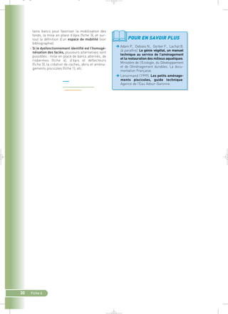 tains bancs pour favoriser la mobilisation des 
fonds, la mise en place d’épis (fiche 3), et sur-tout 
la définition d’un espace de mobilité (voir 
bibliographie). 
– Si le dysfonctionnement identifié est l’homogé-néisation 
30 Fiche 6 
des faciès, plusieurs alternatives sont 
possibles : mise en place de bancs alternés, de 
risbermes (fiche 4), d’épis et déflecteurs 
(fiche 3), la création de caches, abris et aména-gements 
piscicoles (fiche 1), etc. 
POUR EN SAVOIR PLUS 
Adam P., Debiais N., Gerber F., Lachat B. 
(à paraître). Le génie végétal, un manuel 
technique au service de l’aménagement 
et la restauration des milieux aquatiques. 
Ministère de l’Ecologie, du Développement 
et de l’Aménagement durables. La docu-mentation 
Française. 
Lenormand (1999). Les petits aménage-ments 
piscicoles, guide technique. 
Agence de l’Eau Adour-Garonne. 
_ _ g 
 