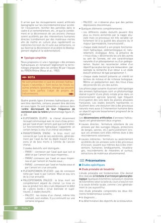 – PALEO2 : on n’observe plus que des petites 
dépressions discontinues. 
• Quelques éléments complémentaires : 
– ces différents stades évolutifs peuvent être 
plus ou moins alimentés par la nappe allu-viale 
mais ce processus est très variable car 
fortement lié à la qualité des alluvions du lit 
majeur (perméabilité, transmissivité) ; 
– chaque stade évolutif a son propre fonctionne-ment 
hydraulique, sédimentologique et, natu-rellement, 
écologique. Ainsi, la présence de 
« trous d’eau » déconnectés les uns des autres 
au sein de l’annexe, est une caractéristique 
naturelle d’un plésiopotamon ou d’un paléopo-tamon. 
Vouloir les reconnecter relève d’un 
objectif qui va plus loin qu’une restauration : par 
exemple la recherche d’un retour à un stade 
évolutif antérieur de type parapotamon 1 ; 
– chaque stade évolutif présente un intérêt en 
termes de milieux et de richesse biologique. 
Même un palépotamon avec des trous d’eau 
déconnectés les uns des autres. 
Les photos page suivante illustrant cette typologie 
des annexes hydrauliques sont un photomontage 
réalisé à partir d’une photo initiale prise dans un 
environnement agricole (prairie), type fréquent 
d’occupation des sols dans les plaines alluviales 
françaises. Les stades évolutifs représentés ici 
illustrent donc une évolution liée à des processus 
naturels mais aussi à l’intervention humaine dans 
un objectif agricole (essartement progressif de la 
végétation). 
Les déconnexions artificielles d’annexes hydrau-liques 
ont généralement deux origines : 
• causes directes : fermeture volontaire de ces 
annexes par des ouvrages (digues, protections 
de berges, vannes, etc.) particulièrement lors-que 
ces annexes sont elles-mêmes dues à des 
rescindements volontaires ; 
• causes indirectes : fermeture ou assèchement 
accélérés de ces annexes suite à des processus 
d’incision, souvent eux-mêmes dus à des inter-ventions 
humaines (endiguements, recalibra-ges, 
rescindements de méandres et surtout, 
extractions de matériaux alluvionnaires). 
Préconisations 
■ Etudes spécifiques 
 Etude préalable de faisabilité 
L’étude préalable est fondamentale. Elle devrait 
être réalisée à l’échelle d’un tronçon géomorpho-logique 
(quelques kilomètres à plusieurs dizaines 
de kilomètres selon la taille du cours d’eau) et non 
à la seule échelle locale, comme c’est générale-ment 
le cas aujourd’hui. 
Une étude préalable comprendra les deux élé-ments 
fondamentaux suivants : 
• le diagnostic ; 
• la détermination des objectifs de la restauration. 
_ _ g 
Il arrive que les recoupements soient artificiels 
(paragraphe sur les rescindements) pour accélé-rer 
l’écoulement, rectifier des parcelles dans le 
cadre d’un remembrement, etc., et que le comble-ment 
et la déconnexion de ces anciens chenaux 
soient accélérés par des interventions humaines 
directes (comblement par des matériaux inertes 
afin de mettre en culture plus rapidement) ou 
indirectes (incision du lit suite aux extractions, ce 
qui favorise la déconnexion et accélère le dévelop-pement 
§NOTA 
Ne sont présentées ici que les annexes hydrau-liques 
« naturelles ». Sont exclus les fossés ou 
autres artefacts (gravières, étangs) qui peuvent 
aussi faire parfois l’objet de projets de 
(re)connexions. § 
32 Fiche 7 
végétal et la sédimentation). 
 Typologie simplifiée 
Nous proposons ici une « typologie » des annexes 
hydrauliques en remaniant légèrement la termi-nologie 
proposée dans les années 80 par l’équipe 
du PIREN Rhône (Roux et al., 1982). 
Quatre grands types d’annexes hydrauliques peu-vent 
être identifiés, certains pouvant être déclinés 
en sous-types. Ils sont présentés ci-dessous dans 
l’ordre décroissant de leur fréquence de 
connexion avec la rivière (photomontage figure 27, 
p. 33). 
• EUPOTAMON (EUPO) : le chenal récemment 
recoupé communique avec le cours d’eau princi-pal 
par l’aval et par l’amont, quel que soit le débit. 
Le fonctionnement hydraulique s’apparente un 
certain temps à celui d’un chenal secondaire. 
• PARAPOTAMON (PARA) : le bras mort est 
connecté par l’une de ses extrémités, générale-ment 
par l’aval du fait du dépôt massif d’allu-vions 
et de bois morts à l’entrée de l’ancien 
chenal. 
3 stades évolutifs sont distingués : 
– PARA1 : connexion par l’aval quel que soit le 
débit et par l’amont en eaux moyennes ; 
– PARA2 :connexion par l’aval en eaux moyen-nes 
et par l’amont en hautes eaux ; 
– PARA3 : connexion par l’aval en hautes eaux et 
par l’amont en crue annuelle. 
• PLESIOPOTAMON (PLESIO) : pas de connexion 
nette par l’aval ni par l’amont. Mise en eau lors 
de la crue annuelle. 
• PALEOPOTAMON (PALEO) : le bras mort est 
complètement séparé du chenal. La mise en 
eau se produit lors des crues dépassant le débit 
de « pleins bords » (crue biennale et supé-rieure). 
2 stades évolutifs : 
– PALEO1 : les restes d’un chenal, même très 
colmaté, sont visibles. Il y a continuité sur une 
certaine longueur. 
 