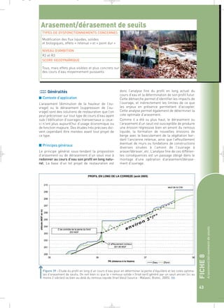 FICHE 8 
Arasement/dérasement de seuils 
43 
_ _ g 
Arasement/dérasement de seuils 
TYPES DE DYSFONCTIONNEMENTS CONCERNES 
Modification des flux liquides, solides 
et biologiques, effets « retenue » et « point dur » 
NIVEAU D’AMBITION 
R2 et R3 
SCORE GEODYNAMIQUE 
Tous, mais effets plus visibles et plus concrets sur 
des cours d’eau moyennement puissants 
Généralités 
■ Contexte d’application 
L’arasement (diminution de la hauteur de l’ou-vrage) 
ou le dérasement (suppression de l’ou-vrage) 
sont des solutions de restauration que l’on 
peut préconiser sur tout type de cours d’eau ayant 
subi l’édification d’ouvrages transversaux si ceux-ci 
n’ont plus aujourd’hui d’usage économique ou 
de fonction majeure. Des études très précises doi-vent 
cependant être menées avant tout projet de 
ce type. 
■ Principes généraux 
Le principe général sous-tendant la proposition 
d’arasement ou de dérasement d’un seuil vise à 
redonner au cours d’eau son profil en long natu-rel. 
La base d’un tel projet de restauration est 
donc l’analyse fine du profil en long actuel du 
cours d’eau et la détermination de son profil futur. 
Cette démarche permet d’identifier les impacts de 
l’ouvrage, et indirectement les limites de ce que 
les enjeux en présence permettent d’accepter. 
Cette analyse permet également de déterminer la 
cote optimale d’arasement. 
Comme il a été vu plus haut, le dérasement ou 
l’arasement d’un seuil est susceptible de produire 
une érosion régressive bien en amont du remous 
liquide, la formation de nouvelles érosions de 
berge avec le basculement de la végétation bor-dant 
l’ancienne retenue, ainsi que l’affouillement 
éventuel de murs ou fondations de constructions 
diverses situées à l’amont de l’ouvrage à 
araser/déraser, etc. L’analyse fine de ces différen-tes 
conséquences est un passage obligé dans le 
montage d’une opération d’arasement/dérase-ment 
d’ouvrage. 
Figure 39 : Etude du profil en long d’un cours d’eau pour en déterminer la pente d’équilibre et les cotes optima-les 
d’arasement de seuils. On voit bien ici que le « remous solide » (trait vert) généré par un seuil ancien (ici au 
moins 2 siècles) va bien au delà du remous liquide (trait bleu) (source : Malavoi, Biotec, 2005).` 
 