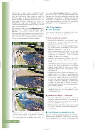Les aspects économiques sont bien sûr à étudier, 
en n’oubliant pas qu’un ouvrage vétuste (seuil ou 
barrage plus utilisé) est également générateur de 
risques pour la collectivité (rupture, inondations, 
etc.) et que l’entretien ou la reconstruction d’ou-vrages 
à l’identique ne sont pas des opérations 
négligeables d’un point de vue financier. 
Préconisations 
■ Etudes spécifiques 
Informations à recueillir en complément des don-nées 
nécessaires pour tout type de travaux. 
 Etude préalable de faisabilité 
– Informations historiques sur l’ouvrage à ara-ser/ 
déraser : date de construction, profils 
types, plans de situation, etc. 
– Connaissance des caractéristiques juridiques 
et administratives (propriétaire, droits d’eau, 
éventuels règlements d’eau, etc.) 
– Levé topographique d’un profil en long du 
cours d’eau sur un tronçon élargi, dépassant 
largement, à l’amont et à l’aval, le simple 
linéaire de retenue de l’ouvrage. 
– Analyse comparative des avantages et incon-vénients 
des travaux d’arasement/dérase-ment. 
– Détermination des risques d’érosion régres-sive, 
de son emprise éventuelle et des effets 
négatifs qu’elle pourrait avoir sur les infra-structures 
et les milieux naturels situés dans 
cette emprise. 
– Détermination des volumes de sédiment sus-ceptibles 
d’être entraînés en aval et de leurs 
effets éventuels sur les écoulements (risque 
de réduction temporaire de la section d’écou-lement), 
sur les infrastructures (risque d’ob-turation 
d’exutoires d’égouts, de déversoirs 
d’orages, de drains, etc.), sur les milieux natu-rels 
(risques d’apports de matériaux colma-tants 
(sables, limons)). 
– Analyse du contexte sociologique (attache-ment 
des riverains à leur « plan d’eau ») et du 
contexte politique. 
 Eléments nécessaires à l’avant projet 
– Elaboration d’un plan topographique précis de 
l’ouvrage à araser/déraser et de la retenue, y 
compris bathymétrie et mesures de l’épais-seur 
des sédiments déposés. 
– Identification et recherche historique du tracé 
du cours d’eau dans la retenue avant l’édifica-tion 
du seuil. 
■ Caractéristiques techniques à rechercher 
L’ancien tracé du cours d’eau s’étant souvent par-tiellement 
ou totalement comblé avec les sédi-ments 
provenant de l’amont, des travaux de 
_ _ g 
Ces impacts ou ces « risques » sont à mettre en 
balance avec les avantages attendus de l’opéra-tion 
de restauration (franchissabilité totale et 
retrouvée pour la faune piscicole, habitats et 
faciès naturels reconstitués en lieu et place de 
l’ancienne retenue, réduction des effets de 
réchauffement de l’eau et de l’eutrophisation, 
rétablissement de l’équilibre du transport solide 
dans le cours d’eau, etc.). 
Cette analyse, avant tout environnementale, doit 
nécessairement s’accompagner d’un volet socio-logique, 
44 Fiche 8 
en particulier en milieu urbain, où la 
transformation d’un paysage constitué d’une suc-cession 
de plans d’eau en un cours d’eau naturel 
peut être difficile à accepter (à ce titre, l’élabora-tion 
de photomontages est recommandée). 
Exemple d’un photomontage illustrant 
un seuil sur la Corrèze à Tulle dans son état initial, 
en cours de démolition et une fois le site réaménagé 
en fin de travaux (source : Malavoi, Biotec, 2005).` 
a) 
b) 
c) 
 