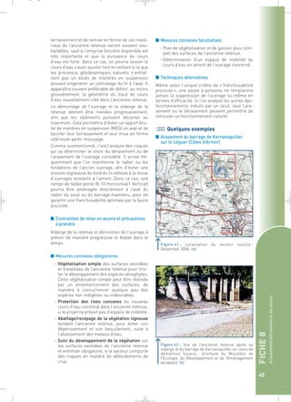 FICHE 8 
Arasement/dérasement de seuils 
45 
terrassement et de remise en forme de ces maté-riaux 
de l’ancienne retenue seront souvent sou-haitables, 
sauf si l’emprise foncière disponible est 
très importante et que la puissance du cours 
d’eau est forte. Dans ce cas, on pourra laisser le 
cours d’eau s’auto-ajuster tout en veillant à ce que 
les processus géodynamiques naturels n’entraî-nent 
pas un excès de matières en suspension 
pouvant engendrer un colmatage du lit à l’aval. Il 
apparaîtra souvent préférable de définir, au moins 
grossièrement, la géométrie du tracé de cours 
d’eau nouvellement créé dans l’ancienne retenue. 
Le démontage de l’ouvrage et la vidange de la 
retenue devront être menées progressivement, 
afin que les sédiments puissent décanter au 
maximum. Cela permettra d’éviter un apport bru-tal 
de matières en suspension (MES) en aval et de 
faciliter leur terrassement et leur mise en forme 
ultérieure après ressuyage. 
Comme susmentionné, c’est l’analyse des risques 
qui va déterminer le choix du dérasement ou de 
l’arasement de l’ouvrage considéré. Il arrive fré-quemment 
que l’on maintienne le radier ou les 
fondations de l’ancien ouvrage, afin d’éviter une 
érosion régressive du fond du lit néfaste à la tenue 
d’ouvrages existants à l’amont. Dans ce cas, une 
rampe de faible pente (8-10 Horizontal/1 Vertical) 
pourra être aménagée directement à l’aval du 
radier du seuil ou du barrage maintenu, pour en 
garantir une franchissabilité optimale par la faune 
piscicole. 
■ Contraintes de mise en oeuvre et précautions 
à prendre 
Vidange de la retenue et démolition de l’ouvrage à 
prévoir de manière progressive et étalée dans le 
temps. 
■ Mesures connexes obligatoires 
– Végétalisation simple des surfaces exondées 
et travaillées de l’ancienne retenue pour limi-ter 
le développement des espèces xénophytes. 
Cette végétalisation simple peut être réalisée 
par un ensemencement des surfaces, de 
manière à concurrencer quelque peu des 
espèces non indigènes ou indésirables. 
– Protection des rives concaves du nouveau 
cours d’eau constitué dans l’ancienne retenue, 
si le projet ne prévoit pas d’espace de mobilité. 
– Abattage/recépage de la végétation ligneuse 
bordant l’ancienne retenue, pour éviter son 
dépérissement et son basculement, suite à 
l’abaissement des niveaux d’eau. 
– Suivi du développement de la végétation sur 
les surfaces exondées de l’ancienne retenue 
et entretien obligatoire, si le secteur comporte 
des risques en matière de débordements de 
crue. 
■ Mesures connexes facultatives 
– Plan de végétalisation et de gestion plus com-plet 
des surfaces de l’ancienne retenue. 
– Détermination d’un espace de mobilité du 
cours d’eau en amont de l’ouvrage concerné. 
■ Techniques alternatives 
Même selon l’unique critère de « franchissabilité 
piscicole », une passe à poissons ne remplacera 
jamais la suppression de l’ouvrage lui-même en 
termes d’efficacité. Si l’on analyse les autres dys-fonctionnements 
induits par un seuil, seul l’ara-sement 
ou le dérasement peuvent permettre de 
retrouver un fonctionnement naturel. 
Quelques exemples 
■ Arasement du barrage de Kernansquillec 
sur le Léguer (Côtes d’Armor) 
Figure 41 : Localisation du secteur (source : 
Géoportail, IGN).` 
Figure 42 : Vue de l’ancienne retenue après sa 
vidange et du barrage de Kernansquillec en cours de 
démolition (source : brochure du Ministère de 
l’Ecologie, du Développement et de l’Aménagement 
durables).` 
_ _ g 
 